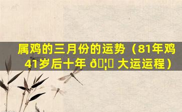 属鸡的三月份的运势（81年鸡41岁后十年 🦊 大运运程）